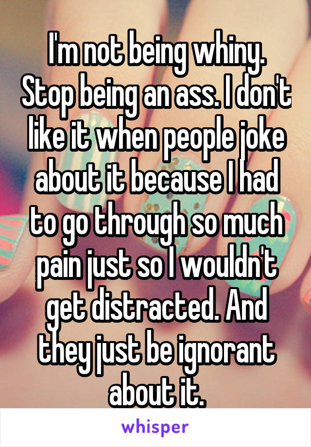 I'm not being whiny. Stop being an ass. I don't like it when people joke about it because I had to go through so much pain just so I wouldn't get distracted. And they just be ignorant about it.