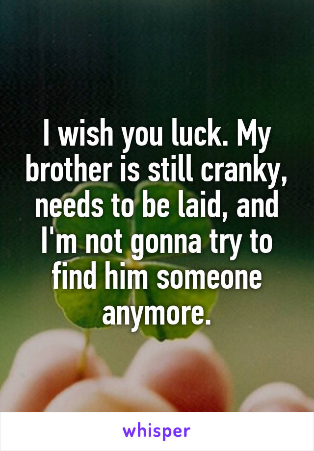 I wish you luck. My brother is still cranky, needs to be laid, and I'm not gonna try to find him someone anymore.