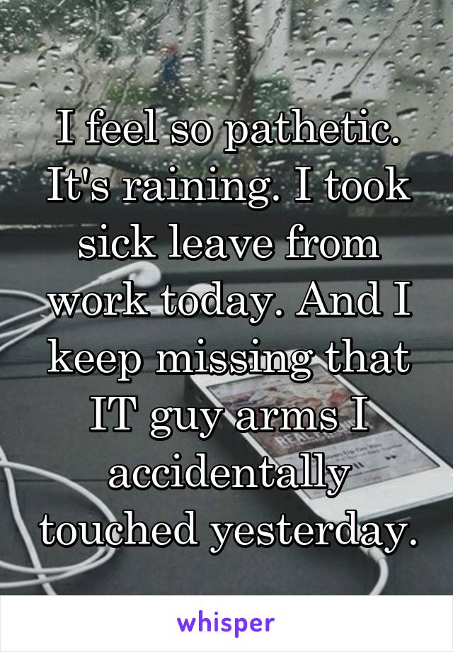 I feel so pathetic. It's raining. I took sick leave from work today. And I keep missing that IT guy arms I accidentally touched yesterday.