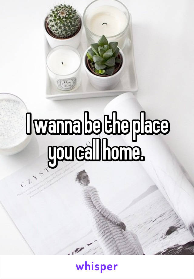 I wanna be the place you call home. 