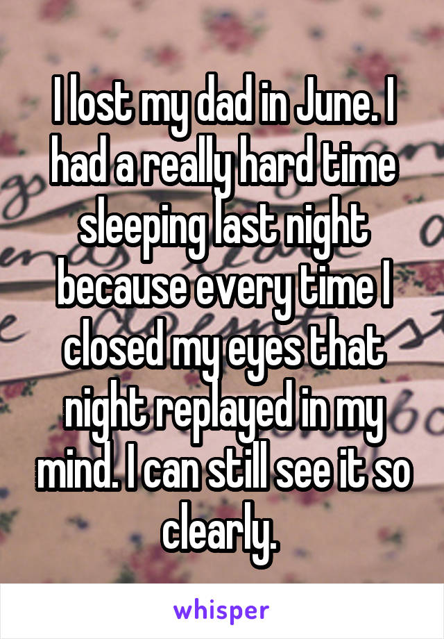 I lost my dad in June. I had a really hard time sleeping last night because every time I closed my eyes that night replayed in my mind. I can still see it so clearly. 