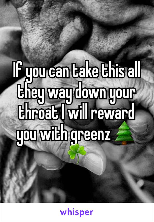 If you can take this all they way down your throat I will reward you with greenz🌲☘