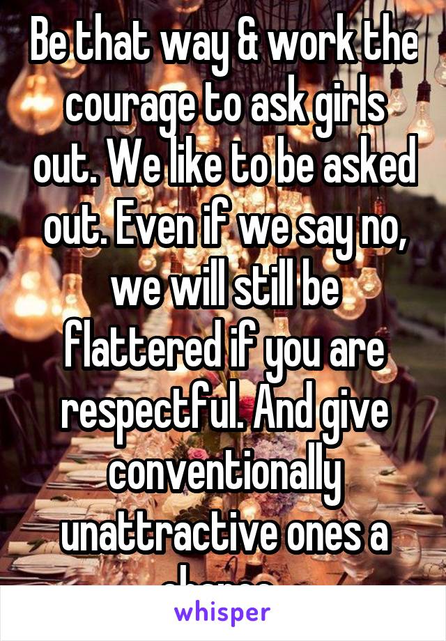 Be that way & work the courage to ask girls out. We like to be asked out. Even if we say no, we will still be flattered if you are respectful. And give conventionally unattractive ones a chance. 