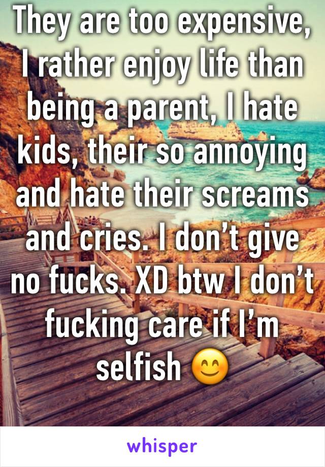 They are too expensive, I rather enjoy life than being a parent, I hate kids, their so annoying and hate their screams and cries. I don’t give no fucks. XD btw I don’t fucking care if I’m selfish 😊