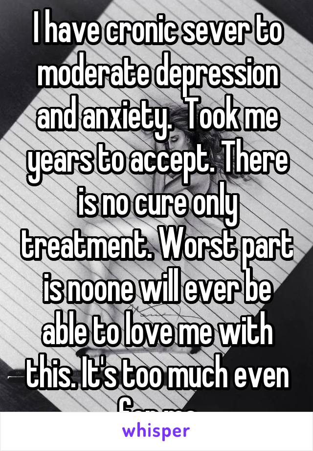 I have cronic sever to moderate depression and anxiety.  Took me years to accept. There is no cure only treatment. Worst part is noone will ever be able to love me with this. It's too much even for me