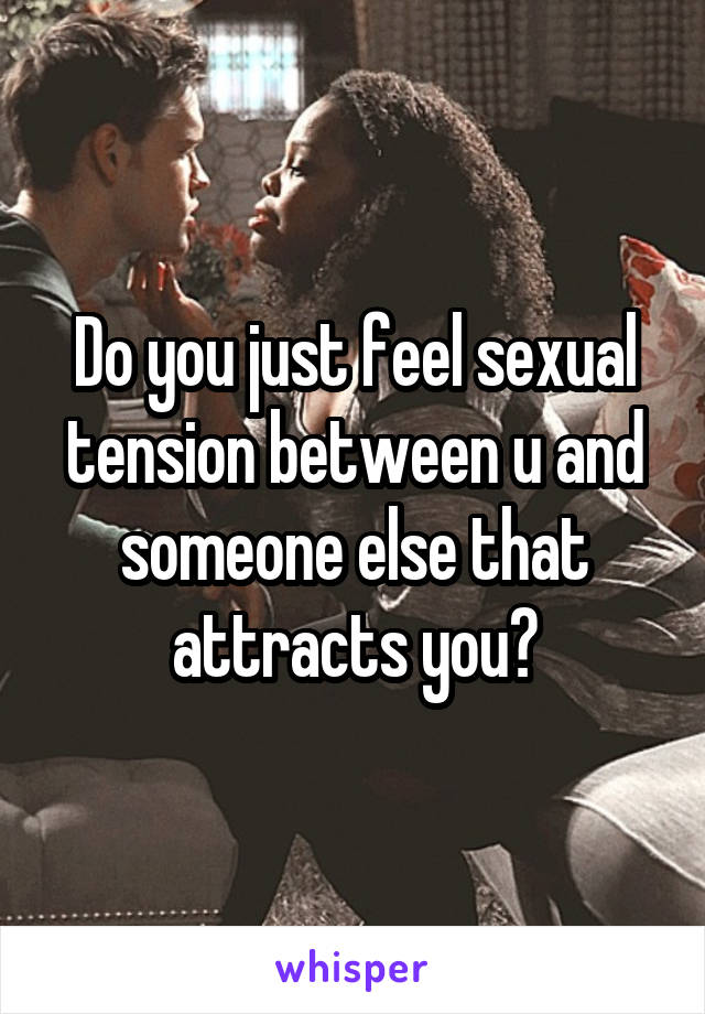 Do you just feel sexual tension between u and someone else that attracts you?