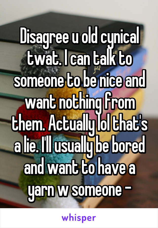 Disagree u old cynical twat. I can talk to someone to be nice and want nothing from them. Actually lol that's a lie. I'll usually be bored and want to have a yarn w someone -