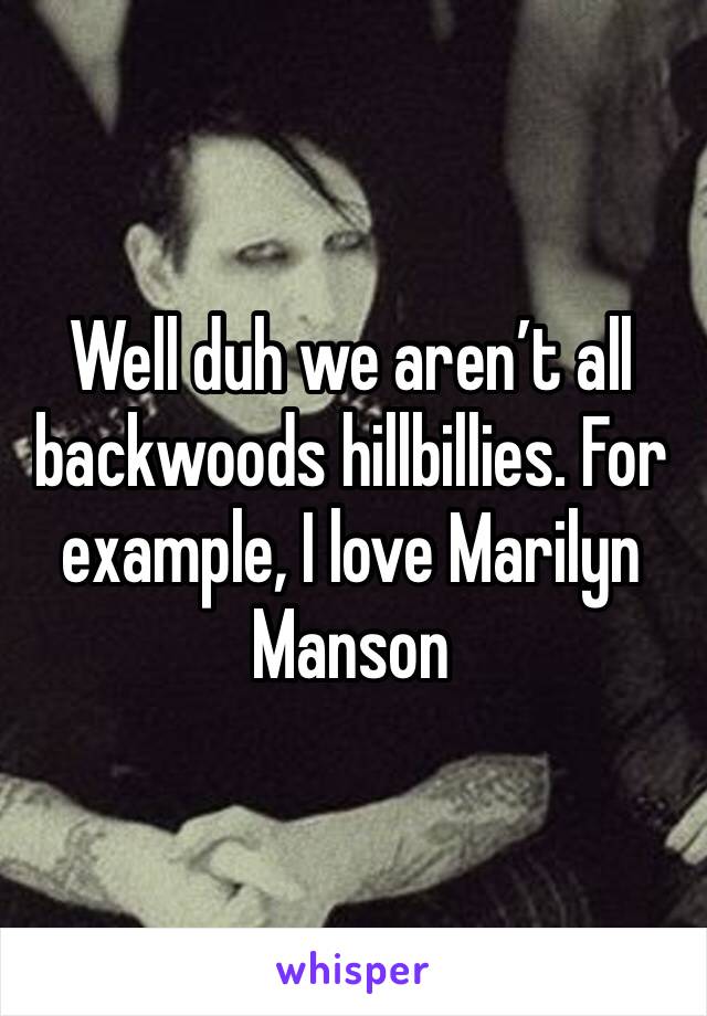 Well duh we aren’t all backwoods hillbillies. For example, I love Marilyn Manson 