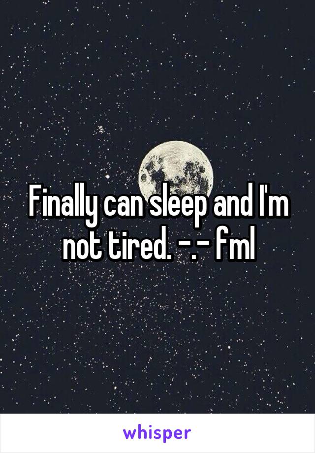 Finally can sleep and I'm not tired. -.- fml