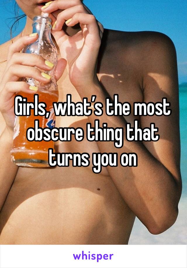 Girls, what’s the most obscure thing that turns you on