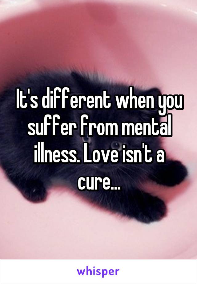 It's different when you suffer from mental illness. Love isn't a cure...
