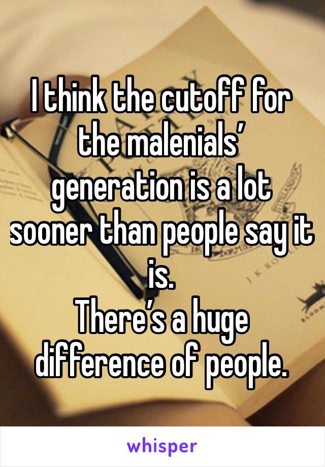 I think the cutoff for the malenials’ generation is a lot sooner than people say it is. 
There’s a huge difference of people.
