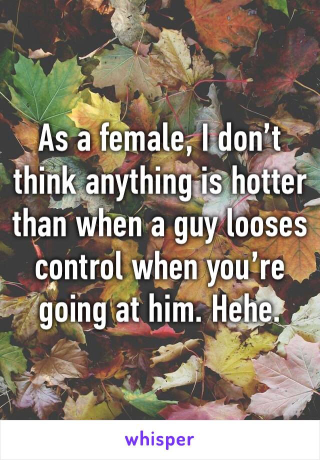 As a female, I don’t think anything is hotter than when a guy looses control when you’re going at him. Hehe. 