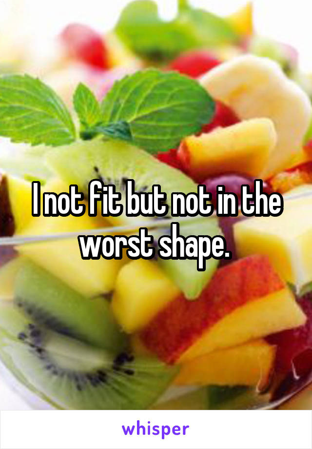 I not fit but not in the worst shape. 