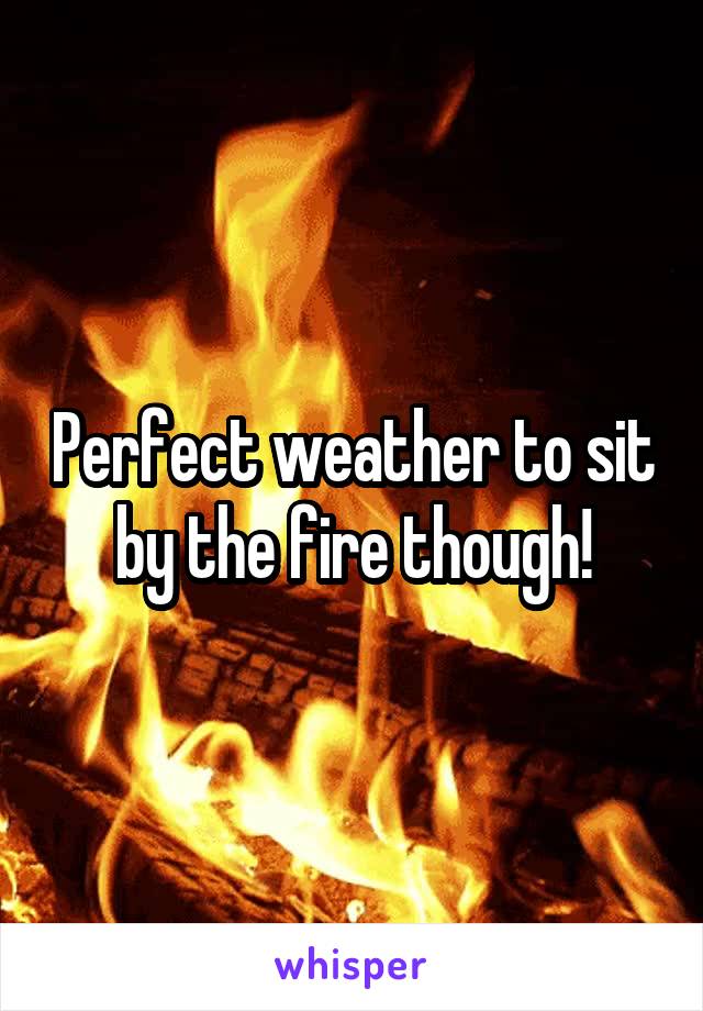 Perfect weather to sit by the fire though!