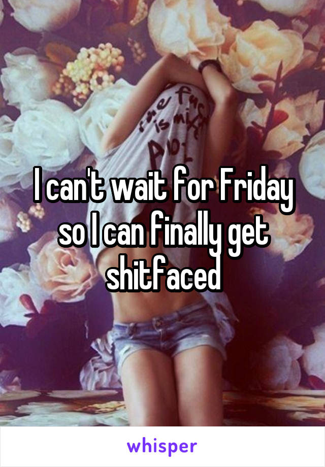 I can't wait for Friday so I can finally get shitfaced