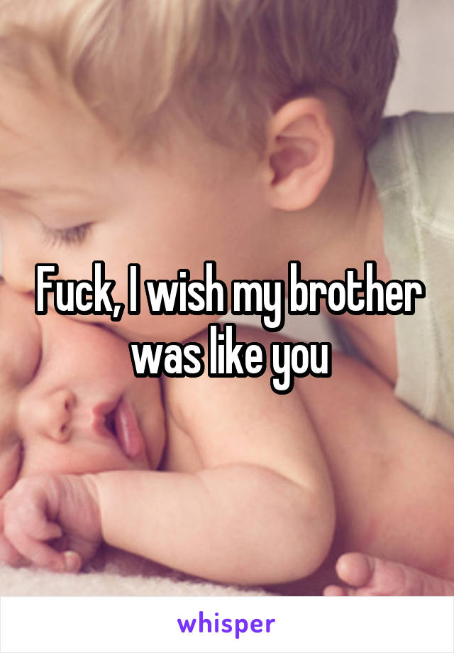 Fuck, I wish my brother was like you