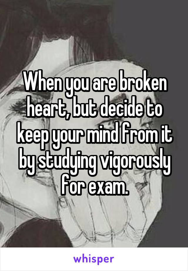 When you are broken heart, but decide to keep your mind from it by studying vigorously for exam.