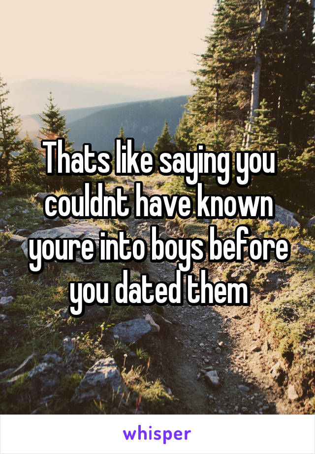 Thats like saying you couldnt have known youre into boys before you dated them