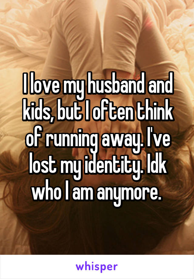 I love my husband and kids, but I often think of running away. I've lost my identity. Idk who I am anymore. 