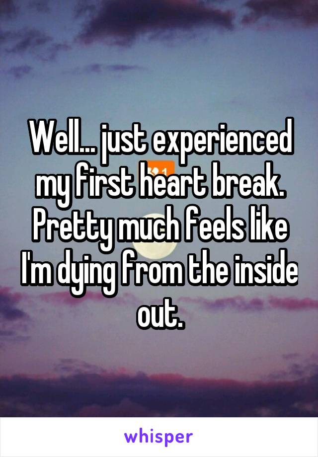 Well... just experienced my first heart break. Pretty much feels like I'm dying from the inside out.