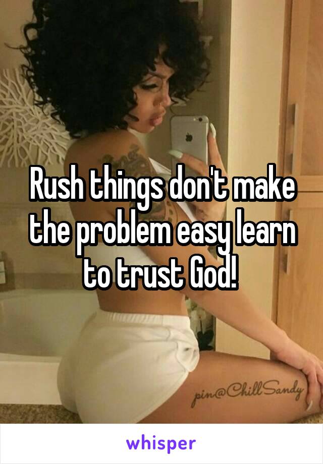 Rush things don't make the problem easy learn to trust God! 