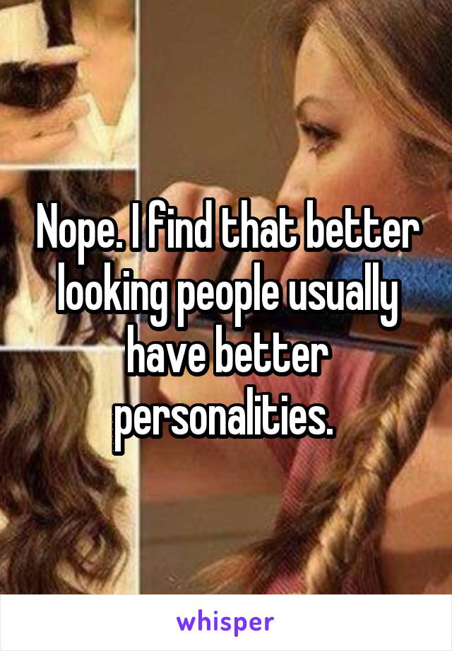 Nope. I find that better looking people usually have better personalities. 