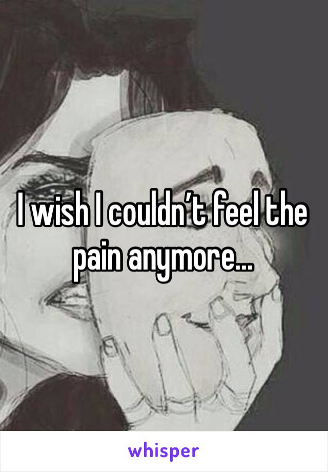 I wish I couldn’t feel the pain anymore...