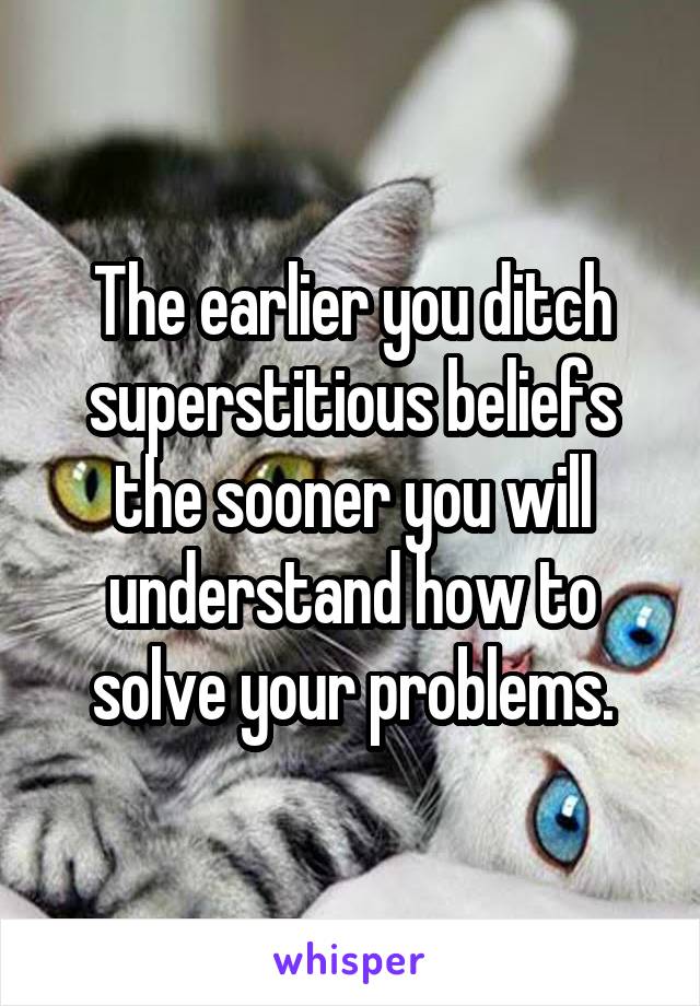 The earlier you ditch superstitious beliefs the sooner you will understand how to solve your problems.