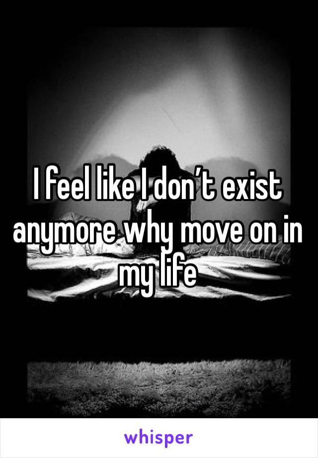 I feel like I don’t exist anymore why move on in my life