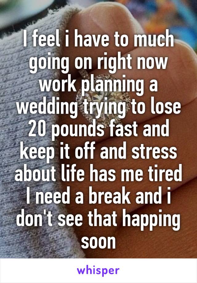 I feel i have to much going on right now work planning a wedding trying to lose 20 pounds fast and keep it off and stress about life has me tired I need a break and i don't see that happing soon