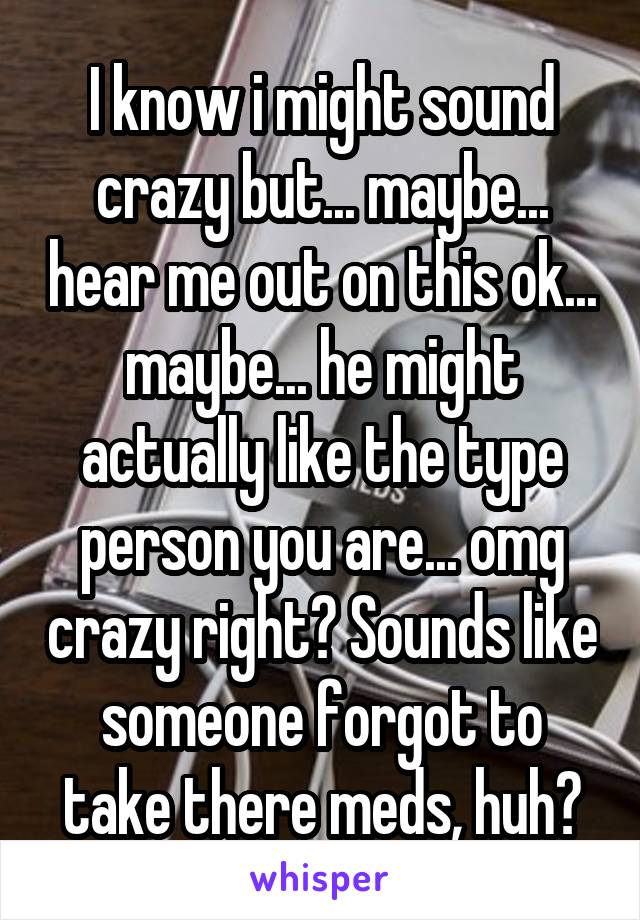 I know i might sound crazy but... maybe... hear me out on this ok... maybe... he might actually like the type person you are... omg crazy right? Sounds like someone forgot to take there meds, huh?