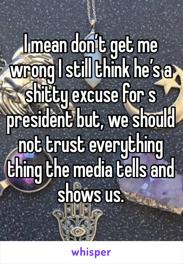 I mean don’t get me wrong I still think he’s a shitty excuse for s president but, we should not trust everything thing the media tells and shows us.