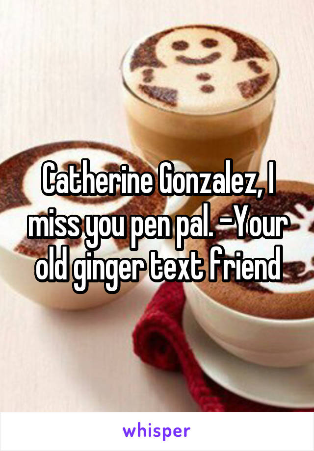 Catherine Gonzalez, I miss you pen pal. -Your old ginger text friend
