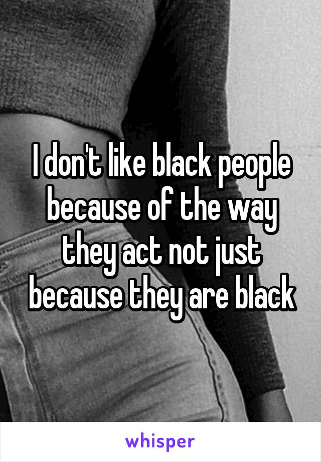 I don't like black people because of the way they act not just because they are black