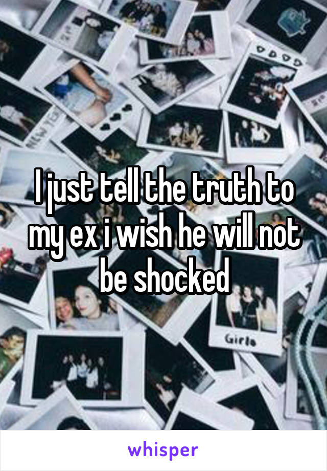 I just tell the truth to my ex i wish he will not be shocked