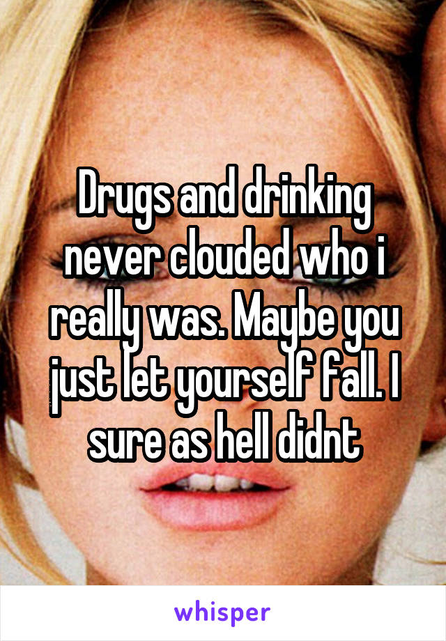 Drugs and drinking never clouded who i really was. Maybe you just let yourself fall. I sure as hell didnt