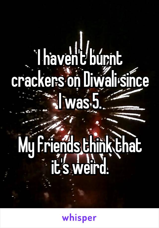 I haven't burnt crackers on Diwali since I was 5.

My friends think that it's weird.