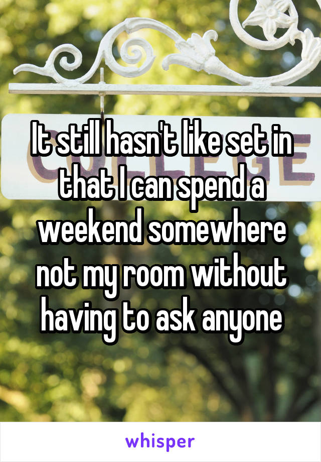 It still hasn't like set in that I can spend a weekend somewhere not my room without having to ask anyone
