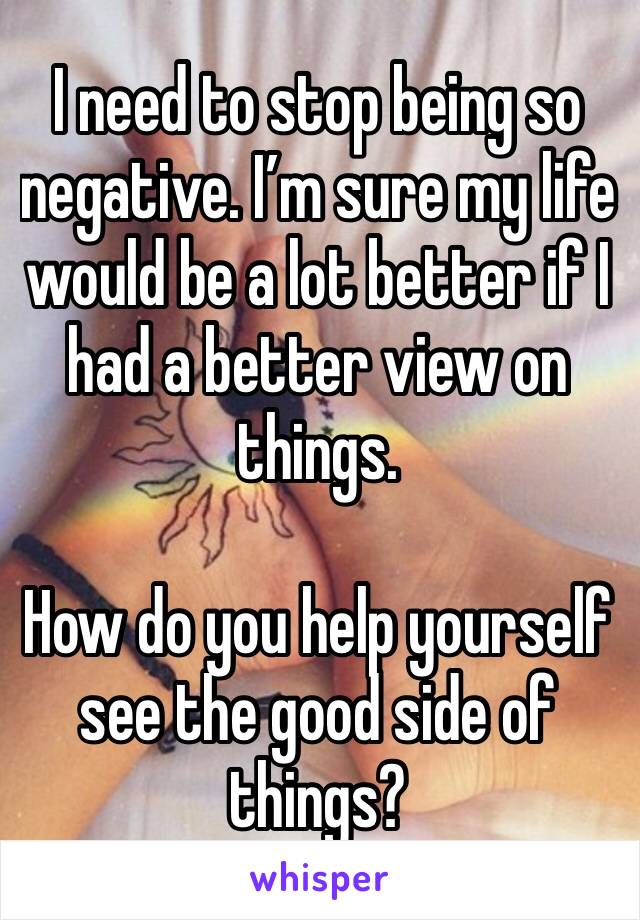 I need to stop being so negative. I’m sure my life would be a lot better if I had a better view on things. 

How do you help yourself see the good side of things?