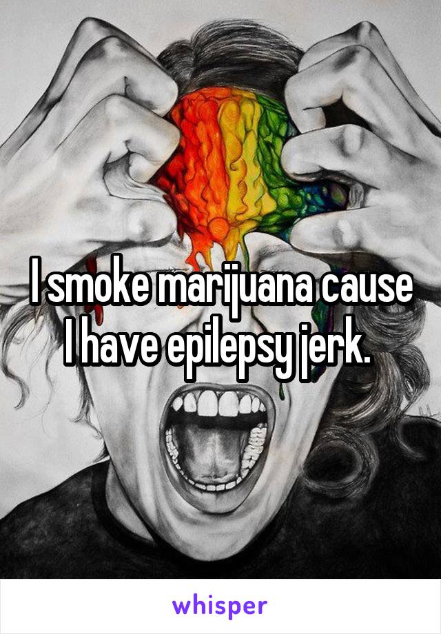 I smoke marijuana cause I have epilepsy jerk. 