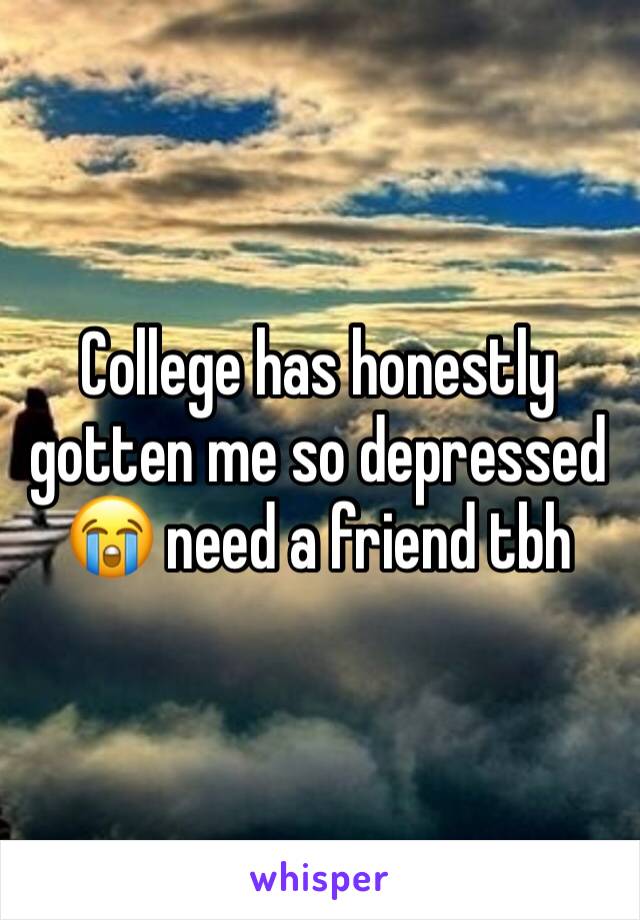 College has honestly gotten me so depressed 😭 need a friend tbh
