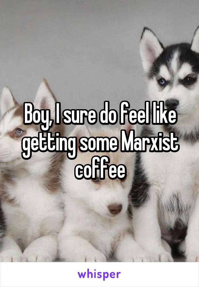 Boy, I sure do feel like getting some Marxist coffee