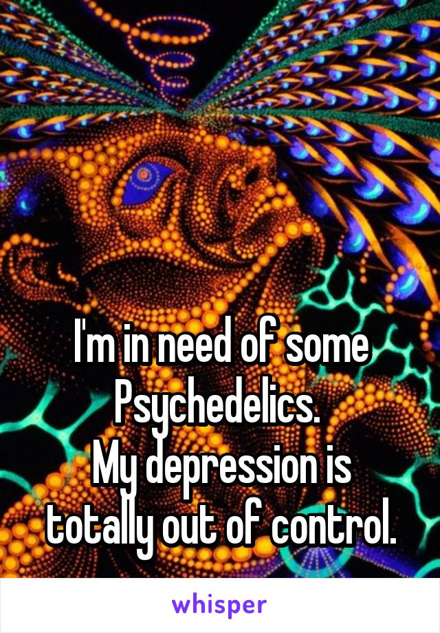 



I'm in need of some Psychedelics. 
My depression is totally out of control.