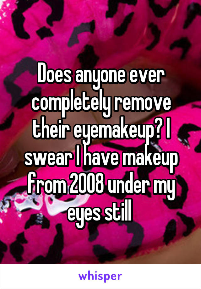 Does anyone ever completely remove their eyemakeup? I swear I have makeup from 2008 under my eyes still 
