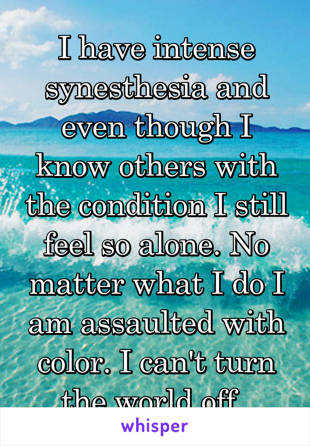 I have intense synesthesia and even though I know others with the condition I still feel so alone. No matter what I do I am assaulted with color. I can't turn the world off. 