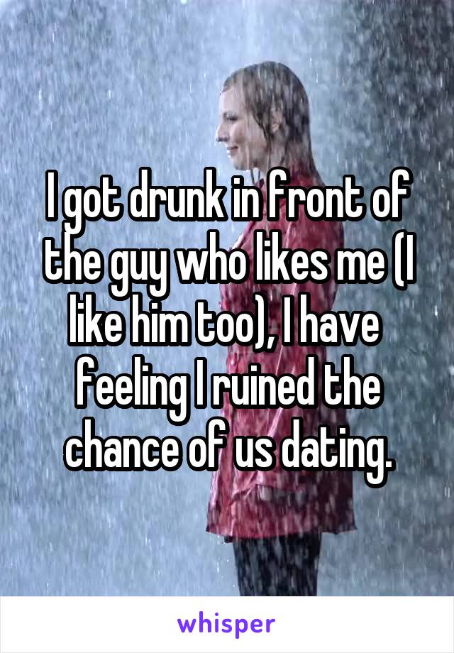 I got drunk in front of the guy who likes me (I like him too), I have  feeling I ruined the chance of us dating.
