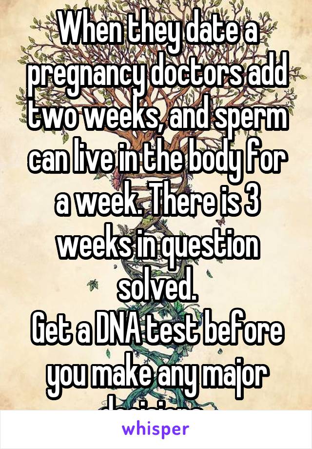 When they date a pregnancy doctors add two weeks, and sperm can live in the body for a week. There is 3 weeks in question solved.
Get a DNA test before you make any major decisions. 