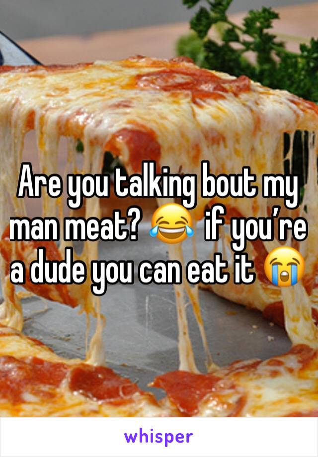 Are you talking bout my man meat? 😂  if you’re a dude you can eat it 😭