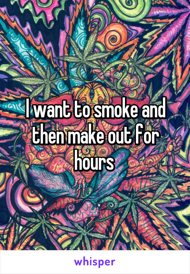 I want to smoke and then make out for hours 